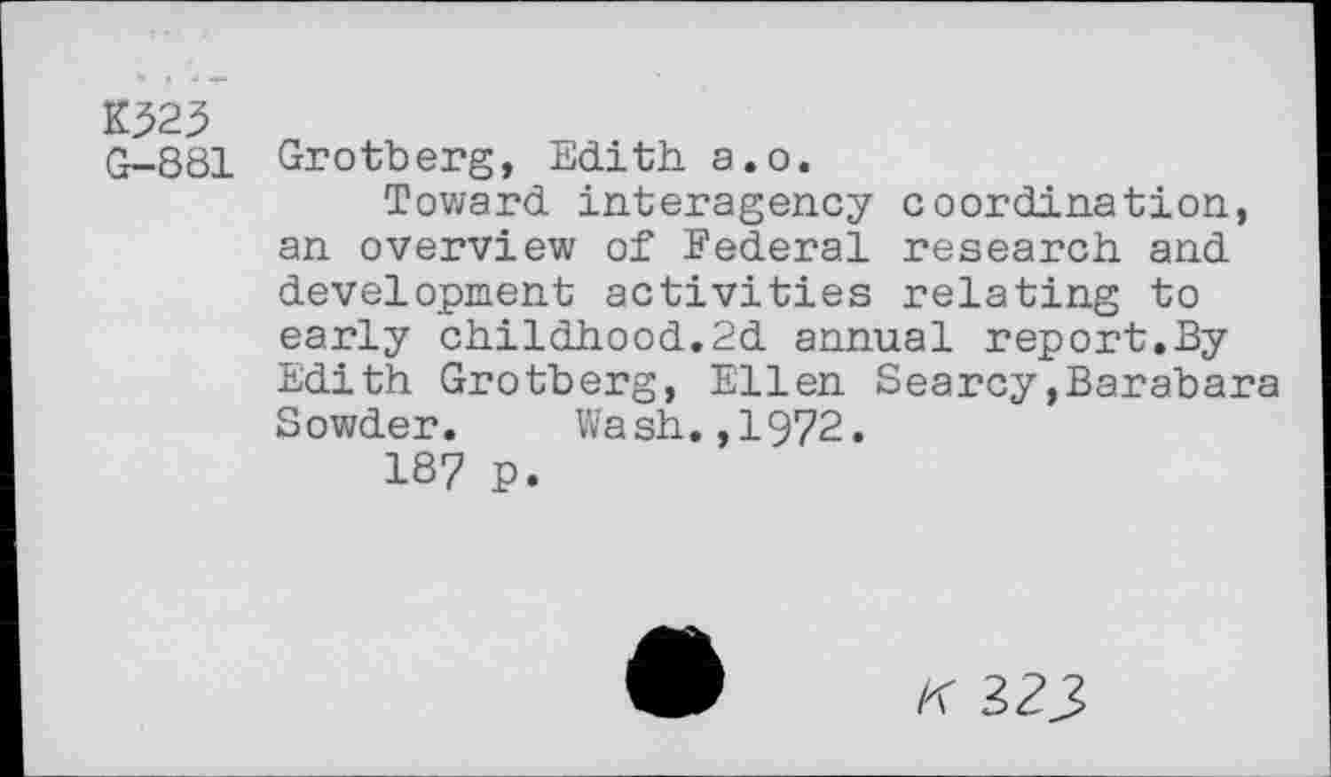 ﻿K323
G-881 Grotberg, Edith a.o.
Toward interagency coordination, an overview of Federal research and development activities relating to early childhood.2d annual report.By Edith Grotberg, Ellen Searcy,Barabara Sowder. Wash.,1972.
187 P.
K 323